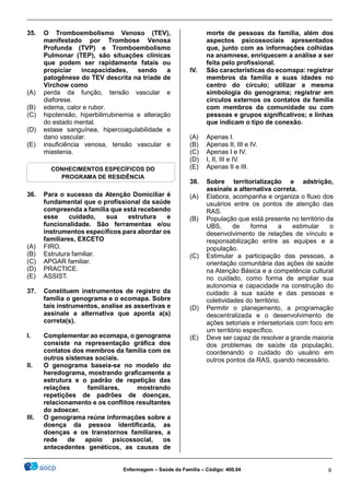 ________________________________________________________________________________________________
_______________________________________________________________________________________________
Enfermagem – Saúde da Família – Código: 400.04 9
35. O Tromboembolismo Venoso (TEV),
manifestado por Trombose Venosa
Profunda (TVP) e Tromboembolismo
Pulmonar (TEP), são situações clínicas
que podem ser rapidamente fatais ou
propiciar incapacidades, sendo a
patogênese do TEV descrita na tríade de
Virchow como
(A) perda da função, tensão vascular e
diaforese.
(B) edema, calor e rubor.
(C) hipotensão, hiperbilirrubinemia e alteração
do estado mental.
(D) estase sanguínea, hipercoagulabilidade e
dano vascular.
(E) insuficiência venosa, tensão vascular e
miastenia.
36. Para o sucesso da Atenção Domiciliar é
fundamental que o profissional da saúde
compreenda a família que está recebendo
esse cuidado, sua estrutura e
funcionalidade. São ferramentas e/ou
instrumentos específicos para abordar os
familiares, EXCETO
(A) FIRO.
(B) Estrutura familiar.
(C) APGAR familiar.
(D) PRACTICE.
(E) ASSIST.
37. Constituem instrumentos de registro da
família o genograma e o ecomapa. Sobre
tais instrumentos, analise as assertivas e
assinale a alternativa que aponta a(s)
correta(s).
I. Complementar ao ecomapa, o genograma
consiste na representação gráfica dos
contatos dos membros da família com os
outros sistemas sociais.
II. O genograma baseia-se no modelo do
heredograma, mostrando graficamente a
estrutura e o padrão de repetição das
relações familiares, mostrando
repetições de padrões de doenças,
relacionamento e os conflitos resultantes
do adoecer.
III. O genograma reúne informações sobre a
doença da pessoa identificada, as
doenças e os transtornos familiares, a
rede de apoio psicossocial, os
antecedentes genéticos, as causas de
morte de pessoas da família, além dos
aspectos psicossociais apresentados
que, junto com as informações colhidas
na anamnese, enriquecem a análise a ser
feita pelo profissional.
IV. São características do ecomapa: registrar
membros da família e suas idades no
centro do círculo; utilizar a mesma
simbologia do genograma; registrar em
círculos externos os contatos da família
com membros da comunidade ou com
pessoas e grupos significativos; e linhas
que indicam o tipo de conexão.
(A) Apenas I.
(B) Apenas II, III e IV.
(C) Apenas I e IV.
(D) I, II, III e IV.
(E) Apenas II e III.
38. Sobre territorialização e adstrição,
assinale a alternativa correta.
(A) Elabora, acompanha e organiza o fluxo dos
usuários entre os pontos de atenção das
RAS.
(B) População que está presente no território da
UBS, de forma a estimular o
desenvolvimento de relações de vínculo e
responsabilização entre as equipes e a
população.
(C) Estimular a participação das pessoas, a
orientação comunitária das ações de saúde
na Atenção Básica e a competência cultural
no cuidado, como forma de ampliar sua
autonomia e capacidade na construção do
cuidado à sua saúde e das pessoas e
coletividades do território.
(D) Permitir o planejamento, a programação
descentralizada e o desenvolvimento de
ações setoriais e intersetoriais com foco em
um território específico.
(E) Deve ser capaz de resolver a grande maioria
dos problemas de saúde da população,
coordenando o cuidado do usuário em
outros pontos da RAS, quando necessário.
CONHECIMENTOS ESPECÍFICOS DO
PROGRAMA DE RESIDÊNCIA
 