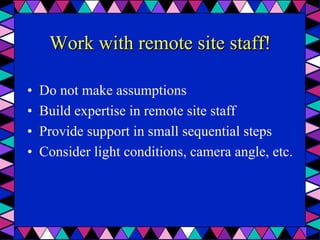 Work with remote site staff!
•  Do not make assumptions
•  Build expertise in remote site staff
•  Provide support in small sequential steps
•  Consider light conditions, camera angle, etc.
 