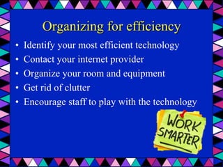 Organizing for efficiency
•  Identify your most efficient technology
•  Contact your internet provider
•  Organize your room and equipment
•  Get rid of clutter
•  Encourage staff to play with the technology
 