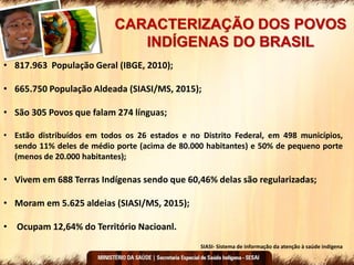 CARACTERIZAÇÃO DOS POVOS
INDÍGENAS DO BRASIL
• 817.963 População Geral (IBGE, 2010);
• 665.750 População Aldeada (SIASI/MS, 2015);
• São 305 Povos que falam 274 línguas;
• Estão distribuídos em todos os 26 estados e no Distrito Federal, em 498 municípios,
sendo 11% deles de médio porte (acima de 80.000 habitantes) e 50% de pequeno porte
(menos de 20.000 habitantes);
• Vivem em 688 Terras Indígenas sendo que 60,46% delas são regularizadas;
• Moram em 5.625 aldeias (SIASI/MS, 2015);
• Ocupam 12,64% do Território Nacioanl.
SIASI- Sistema de informação da atenção à saúde indígena
 