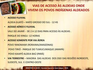 VIAS DE ACESSO ÀS ALDEIAS ONDE
VIVEM OS POVOS INDÍGENAS ALDEADOS
• ACESSO FLUVIAL
ALDEIA GUATÓ – MATO GROSSO DO SUL - 12 HS
• ACESSO AÉREO E FLUVIAL
VALE DO JAVARÍ - DE 2 A 12 DIAS PARA ACESSO ÀS ALDEIAS .
PARQUE DO XINGU -12 HORAS
• ACESSO SOMENTE POR VIA ÁEREA
POVO YANOMAMI (RORAIMA/AMAZONAS)
POVO TIRIÓ - PARQUE DO TUMUCUMAQUE (AMAPÁ)
POVO KAIAPÓ ALDEIA BAÚ (PARÁ)
• VIA TERRESTRE – MAIORIA DAS ALDEIAS DOS DSEI DAS REGIÕES NORDESTE,
SUDESTE, SUL E CENTRO-OESTE
 