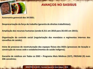 AVANÇOS NO SASISUS
Autonomia gerencial dos 34 DSEI;
Desprecarização da força de trabalho (garantia de direitos trabalhistas);
Ampliação dos recursos humanos (sendo 8.211 em 2010 para 20.435 em 2015);
Organização do controle social (regularização dos mandatos e regimentos internos dos
conselhos de saúde);
Inicio do processo de reestruturação dos espaços físicos dos DSEIs (processos de locação e
construção de novas sede e estabelecimentos de saúde indígena);
Garantia de médicos em Todos os DSEI – Programa Mais Médicos (327), PROVAB (9) mais
206 convênios;
 