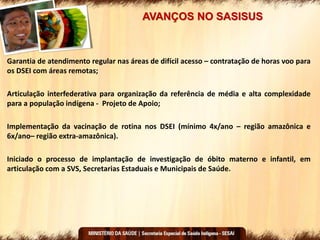 AVANÇOS NO SASISUS
Garantia de atendimento regular nas áreas de difícil acesso – contratação de horas voo para
os DSEI com áreas remotas;
Articulação interfederativa para organização da referência de média e alta complexidade
para a população indígena - Projeto de Apoio;
Implementação da vacinação de rotina nos DSEI (mínimo 4x/ano – região amazônica e
6x/ano– região extra-amazônica).
Iniciado o processo de implantação de investigação de óbito materno e infantil, em
articulação com a SVS, Secretarias Estaduais e Municipais de Saúde.
 