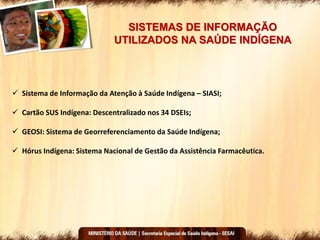 SISTEMAS DE INFORMAÇÃO
UTILIZADOS NA SAÚDE INDÍGENA
 Sistema de Informação da Atenção à Saúde Indígena – SIASI;
 Cartão SUS Indígena: Descentralizado nos 34 DSEIs;
 GEOSI: Sistema de Georreferenciamento da Saúde Indígena;
 Hórus Indígena: Sistema Nacional de Gestão da Assistência Farmacêutica.
 