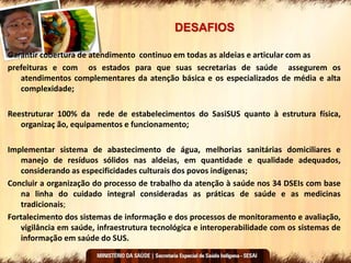 DESAFIOS
Garantir cobertura de atendimento continuo em todas as aldeias e articular com as
prefeituras e com os estados para que suas secretarias de saúde assegurem os
atendimentos complementares da atenção básica e os especializados de média e alta
complexidade;
Reestruturar 100% da rede de estabelecimentos do SasiSUS quanto à estrutura física,
organizaç ão, equipamentos e funcionamento;
Implementar sistema de abastecimento de água, melhorias sanitárias domiciliares e
manejo de resíduos sólidos nas aldeias, em quantidade e qualidade adequados,
considerando as especificidades culturais dos povos indígenas;
Concluir a organização do processo de trabalho da atenção à saúde nos 34 DSEIs com base
na linha do cuidado integral consideradas as práticas de saúde e as medicinas
tradicionais;
Fortalecimento dos sistemas de informação e dos processos de monitoramento e avaliação,
vigilância em saúde, infraestrutura tecnológica e interoperabilidade com os sistemas de
informação em saúde do SUS.
 