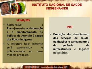 INSTITUTO NACIONAL DE SAÚDE
INDÍGENA-INSI
SESAI/MS
• Responsável :
Planejamento, a elaboração
e o monitoramento da
Política de Atenção à saúde
dos Povos Indígenas.
• A estrutura hoje existente
será aproveitada e
potencializada no novo
modelo proposto.
INSI
• Execução do atendimento
dos serviços de saúde,
edificações e saneamento e
da gerência da
infraestrutura e logística
necessárias.
 