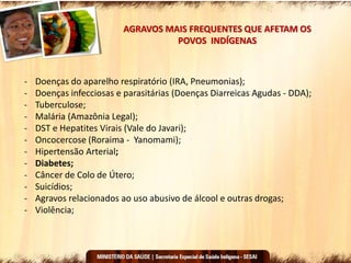 - Doenças do aparelho respiratório (IRA, Pneumonias);
- Doenças infecciosas e parasitárias (Doenças Diarreicas Agudas - DDA);
- Tuberculose;
- Malária (Amazônia Legal);
- DST e Hepatites Virais (Vale do Javari);
- Oncocercose (Roraima - Yanomami);
- Hipertensão Arterial;
- Diabetes;
- Câncer de Colo de Útero;
- Suicídios;
- Agravos relacionados ao uso abusivo de álcool e outras drogas;
- Violência;
AGRAVOS MAIS FREQUENTES QUE AFETAM OS
POVOS INDÍGENAS
 