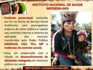 INSTITUTO NACIONAL DE SAÚDE
INDÍGENA-INSI
• Entidade paraestatal, instituída
por lei na forma de Serviço Social
Autônomo, com prerrogativas
próprias do setor público e sujeita
aos controles interno e externo da
aplicação dos recursos
transferidos pelo Poder Público
(DENASUS, CGU, TCU, MP e
instâncias de controle social).
• Atua, em cooperação com o
Estado, no desenvolvimento de
atividades delegadas de interesse
público ou social.
 