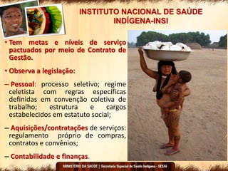 INSTITUTO NACIONAL DE SAÚDE
INDÍGENA-INSI
• Tem metas e níveis de serviço
pactuados por meio de Contrato de
Gestão.
• Observa a legislação:
– Pessoal: processo seletivo; regime
celetista com regras específicas
definidas em convenção coletiva de
trabalho; estrutura e cargos
estabelecidos em estatuto social;
– Aquisições/contratações de serviços:
regulamento próprio de compras,
contratos e convênios;
– Contabilidade e finanças.
 