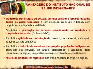 VANTAGENS DO INSTITUTO NACIONAL DE
SAÚDE INDÍGENA-INSI
• Modelo de contratação de pessoas permite compor a força de trabalho
dentro do perfil necessário à complexidade da saúde indígena, com
carga horária adaptada a realidade;
• Possibilita a prestação de serviços considerando as condições e
complexidades locais (“sob medida”);
• Possibilita agilidade na contratação de insumos, bens e serviços de apoio
às ações básicas de saúde;
• Possibilita a inclusão de membros das próprias populações indígenas na
prestação dos serviços de saúde, propiciando a aceitação, pela
comunidade indígena, dos profissionais que efetuarão o atendimento;
• Possibilita agilidade na reposição dos trabalhadores da saúde indígena.
 