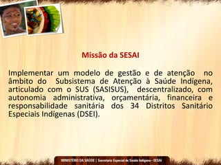 Missão da SESAI
Implementar um modelo de gestão e de atenção no
âmbito do Subsistema de Atenção à Saúde Indígena,
articulado com o SUS (SASISUS), descentralizado, com
autonomia administrativa, orçamentária, financeira e
responsabilidade sanitária dos 34 Distritos Sanitário
Especiais Indígenas (DSEI).
 