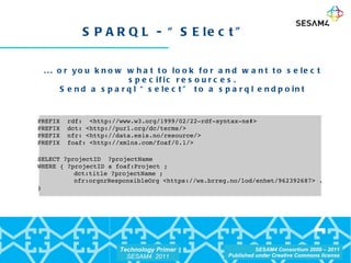 SPARQL - “SElect” ... or you know what to look for and want to select specific resources. Send a sparql “select” to a sparql endpoint PREFIX  rdf:  <http://www.w3.org/1999/02/22-rdf-syntax-ns#> PREFIX  dct: <http://purl.org/dc/terms/> PREFIX  nfr: <http://data.esis.no/resource/> PREFIX  foaf: <http://xmlns.com/foaf/0.1/> SELECT ?projectID  ?projectName  WHERE { ?projectID a foaf:Project ;   dct:title ?projectName ;   nfr:orgnrResponsibleOrg <https://ws.brreg.no/lod/enhet/962392687> . } 