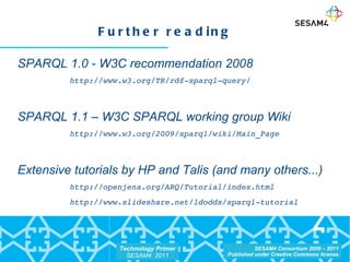 Further reading SPARQL 1.0 - W3C recommendation 2008 http://www.w3.org/TR/rdf-sparql-query/ SPARQL 1.1 – W3C SPARQL working group Wiki http://www.w3.org/2009/sparql/wiki/Main_Page Extensive tutorials by HP and Talis (and many others...)  http://openjena.org/ARQ/Tutorial/index.html http://www.slideshare.net/ldodds/sparql-tutorial 