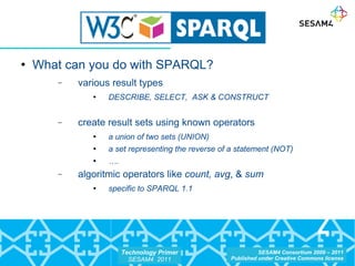 What can you do with SPARQL? various result types DESCRIBE, SELECT,  ASK & CONSTRUCT create result sets using known operators  a union of two sets (UNION) a set representing the reverse of a statement (NOT) … . algoritmic operators like  count, avg , &  sum  specific to SPARQL 1.1 