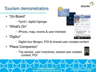 Project Overview
SESAM4 – Verdikt conference 2010
© SESAM4 Consortium 2009
Tourism demonstrators
● “On Board”
– Fjord1, digital signage
● “What's On”
– iPhone, map, events & user interests
● “Digitur”
– Digital tour Bergen, POI & shared user created content
● “Place Companion”
– Trip advisor, user incentives, shared user created
content, POI
 