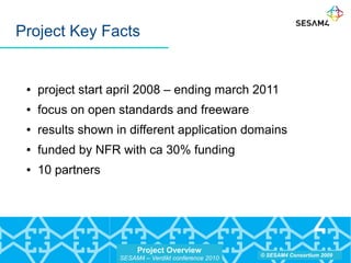 Project Overview
SESAM4 – Verdikt conference 2010
© SESAM4 Consortium 2009
Project Key Facts
● project start april 2008 – ending march 2011
● focus on open standards and freeware
● results shown in different application domains
● funded by NFR with ca 30% funding
● 10 partners
 