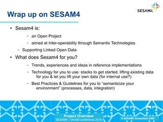 Project Overview
SESAM4 – Verdikt conference 2010
© SESAM4 Consortium 2009
Wrap up on SESAM4
● Sesam4 is:
– an Open Project
– aimed at Inter-operability through Semantic Technologies
– Supporting Linked Open Data
● What does Sesam4 for you?
– Trends, experiences and ideas in reference implementations
– Technology for you to use: stacks to get started, lifting existing data
for you & let you lift your own data (for internal use?)
– Best Practices & Guidelines for you to “semanticize your
environment” (processes, data, integration)
 