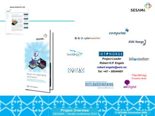 Project Overview
SESAM4 – Verdikt conference 2010
© SESAM4 Consortium 2009
Project Leader
Robert H.P. Engels
robert.engels@esis.no
Tel: +47 – 99544481
Title:NR-logo_grunn
Creator:Adobe Illust
CreationDate:12/19
LanguageLevel:2
www.sesam4.net
 