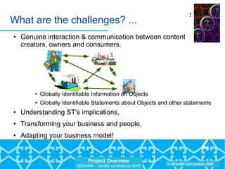 Project Overview
SESAM4 – Verdikt conference 2010
© SESAM4 Consortium 2009
What are the challenges? ...
● Genuine interaction & communication between content
creators, owners and consumers.
● Globally Identifiable Information on Objects
● Globally Identifiable Statements about Objects and other statements
● Understanding ST's implications,
● Transforming your business and people,
● Adapting your business model!
 