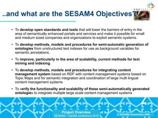 Project Overview
SESAM4 – Verdikt conference 2010
© SESAM4 Consortium 2009
..and what are the SESAM4 Objectives?
● To develop open standards and tools that will lower the barriers of entry in the
area of semantically enhanced portals and services and make it possible for small
and medium sized companies and organizations to exploit semantic systems.
● To develop methods, models and procedures for semi-automatic generation of
ontologies from unstructured text indexes for use as background variables for
semantic annotations.
● To improve, particularly in the area of scalability, current methods for text
mining and indexing.
● To develop methods, models and procedures for integrating content
management system based on RDF with content management systems based on
Topic Maps and for semantic integration and coordination of large multi lingual
content management systems
● To verify the functionality and scalability of these semi-automatically generated
ontologies to integrate multiple large scale content management systems
 