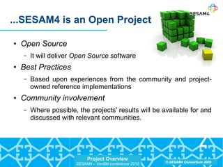Project Overview
SESAM4 – Verdikt conference 2010
© SESAM4 Consortium 2009
● Open Source
– It will deliver Open Source software
● Best Practices
– Based upon experiences from the community and project-
owned reference implementations
● Community involvement
– Where possible, the projects' results will be available for and
discussed with relevant communities.
...SESAM4 is an Open Project
 