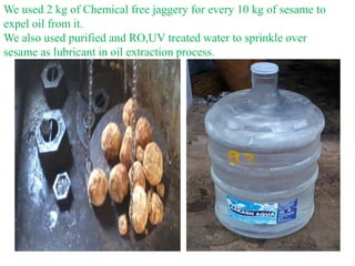 We used 2 kg of Chemical free jaggery for every 10 kg of sesame to
expel oil from it.
We also used purified and RO,UV trea...