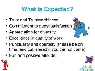 What Is Expected? Trust and Trustworthiness  Commitment to guest satisfaction Appreciation for diversity Excellence in quality of work Punctuality and courtesy (Please be on time, and call ahead if you cannot come) Fun and positive attitude! 