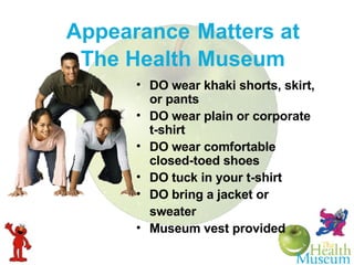 Appearance   Matters at The Health Museum DO wear khaki shorts, skirt, or pants DO wear plain or corporate t-shirt DO wear comfortable closed-toed shoes DO tuck in your t-shirt DO bring a jacket or sweater Museum vest provided 