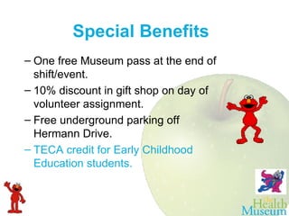 Special Benefits One free Museum pass at the end of shift/event. 10% discount in gift shop on day of volunteer assignment. Free underground parking off Hermann Drive. TECA credit for Early Childhood Education students. 