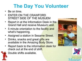 The Day You Volunteer Be on time.  ENTER ON THE CRAWFORD STREET SIDE OF THE MUSUEM  Report in at the Information Desk in the Grand Hall and receive Museum vest.  5 minute orientation to the facility and what's happening.  Assigned a station in Sesame Street.     Drinks, snacks and great gifts are available in the Amazing Body Store.  Report back to the information desk for check out at the end of shift.   Double shifts available. 
