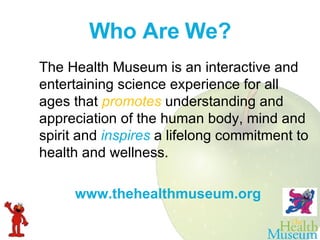 Who Are We? The Health Museum is an interactive and entertaining science experience for all ages that  promotes   understanding and appreciation of the human body, mind and spirit and  inspires   a lifelong commitment to health and wellness. www.thehealthmuseum.org 