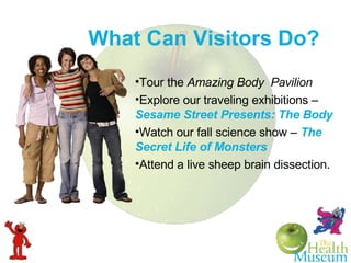 What Can Visitors Do? Tour the  Amazing Body  Pavilion Explore our traveling exhibitions –  Sesame Street Presents: The Body Watch our fall science show   –   The Secret Life of Monsters Attend a live sheep brain dissection. 