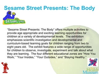 Sesame Street Presents: The Body “ Sesame Street Presents: The Body” offers multiple activities to provide age appropriate and exciting learning opportunities for children at a variety of developmental levels.  The exhibition emphasizes scientific investigation and developmental and curriculum-based learning goals for children ranging from two to eight years old.  The exhibit features a wide range of opportunities for children to observe, investigate, experiment and talk about what they are learning.  The four different educational zones are “How You Work,” “Your Insides,” “Your Outsides,” and “Staying Healthy.” 