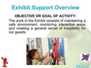 OBJECTIVE OR GOAL OF ACTIVITY: The work in the Exhibit consists of maintaining a safe environment, monitoring interactive areas and creating a general sense of hospitality for our guests.     Exhibit Support Overview 