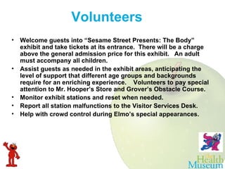 Welcome guests into “Sesame Street Presents: The Body” exhibit and take tickets at its entrance.  There will be a charge above the general admission price for this exhibit.  An adult must accompany all children. Assist guests as needed in the exhibit areas, anticipating the level of support that different age groups and backgrounds require for an enriching experience.  Volunteers to pay special attention to Mr. Hooper’s Store and Grover’s Obstacle Course. Monitor exhibit stations and reset when needed. Report all station malfunctions to the Visitor Services Desk. Help with crowd control during Elmo’s special appearances. Volunteers  