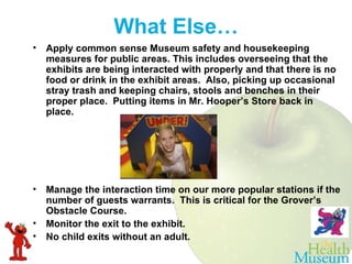 Apply common sense Museum safety and housekeeping measures for public areas. This includes overseeing that the exhibits are being interacted with properly and that there is no food or drink in the exhibit areas.  Also, picking up occasional stray trash and keeping chairs, stools and benches in their proper place.  Putting items in Mr. Hooper’s Store back in place.    Manage the interaction time on our more popular stations if the number of guests warrants.  This is critical for the Grover’s Obstacle Course.  Monitor the exit to the exhibit.  No child exits without an adult.  What Else… 