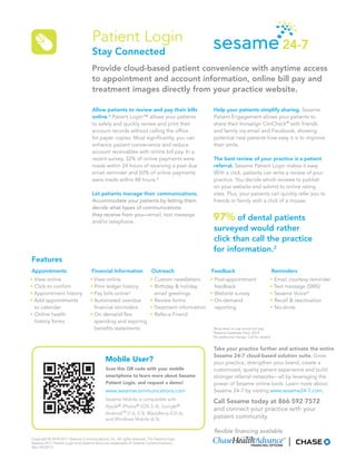 Patient Login
                                    Stay Connected
                                    Provide cloud-based patient convenience with anytime access
                                    to appointment and account information, online bill pay and
                                    treatment images directly from your practice website.

                                    Allow patients to review and pay their bills                Help your patients simplify sharing. Sesame
                                    online.¹ Patient Login™ allows your patients                Patient Engagement allows your patients to
                                    to safely and quickly review and print their                share their Invisalign ClinCheck® with friends
                                    account records without calling the office                  and family via email and Facebook, showing
                                    for paper copies. Most significantly, you can               potential new patients how easy it is to improve
                                    enhance patient convenience and reduce                      their smile.
                                    account receivables with online bill pay. In a
                                    recent survey, 32% of online payments were                  The best review of your practice is a patient
                                    made within 24 hours of receiving a past due                referral. Sesame Patient Login makes it easy.
                                    email reminder and 50% of online payments                   With a click, patients can write a review of your
                                    were made within 48 hours.²                                 practice. You decide which reviews to publish
                                                                                                on your website and submit to online rating
                                    Let patients manage their communications.                   sites. Plus, your patients can quickly refer you to
                                    Accommodate your patients by letting them                   friends or family with a click of a mouse.
                                    decide what types of communications
                                    they receive from you—email, text message
                                    and/or telephone.
                                                                                                97% of dental patients
                                                                                                surveyed would rather
                                                                                                click than call the practice
                                                                                                for information.2
Features
Appointments                        Financial Information               Outreach               Feedback                                   Reminders
• View online                      • View online                       • Custom newsletters    • Post-appointment                     • Email courtesy reminder
• Click to confirm                 • Print ledger history              • Birthday & holiday      feedback                             • Text message (SMS)
• Appointment history              • Pay bills online¹                   email greetings       • Website survey                       • Sesame Voice³
• Add appointments                 • Automated overdue                 • Review forms          • On-demand                            • Recall & reactivation
  to calendar                        financial reminders               • Treatment information   reporting                            • No-show
• Online health                    • On demand flex                    • Refer-a-Friend
  history forms                      spending and expiring
                                     benefits statements                                       ¹Must elect to use online bill pay.
                                                                                               ²Sesame Database Fact, 2010
                                                                                               ³At additional charge. Call for details.


                                                                                                Take your practice further and activate the entire
                                                                                                Sesame 24-7 cloud-based solution suite. Grow
                                            Mobile User?                                        your practice, strengthen your brand, create a
                                            Scan this QR code with your mobile                  customized, quality patient experience and build
                                            smartphone to learn more about Sesame               stronger referral networks—all by leveraging the
                                            Patient Login, and request a demo!                  power of Sesame online tools. Learn more about
                                                                                                Sesame 24-7 by visiting www.sesame24-7.com.
                                            Sesame Mobile is compatible with
                                                                                                Call Sesame today at 866·592·7572
                                            Apple® iPhone® (iOS 3, 4), Google®
                                                                                                and connect your practice with your
                                            Android™ (1.6, 2.3), BlackBerry (OS 6),
                                            and Windows Mobile (6.5).                           patient community.

                                                                                                flexible financing available
Copyright © 2010-2011 Sesame Communications, Inc. All rights reserved. The Sesame logo,
Sesame 24-7, Patient Login and Sesame Voice are trademarks of Sesame Communications.
(Rev 09/2011)
 