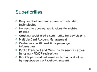 Superiorities












Easy and fast account access with standard
technologies
No need to develop applications for mobile
phones
Creating social media community for city citizens
Multiple Card Account Management
Customer specific real time passenger
information
Public Transport and Municipality services access
by using NFC/QR redirection
Provide personalized services to the cardholder
by registration via Facebook account
11

 