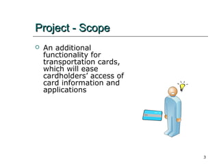 Project - Scope


An additional
functionality for
transportation cards,
which will ease
cardholders’ access of
card information and
applications

3

 