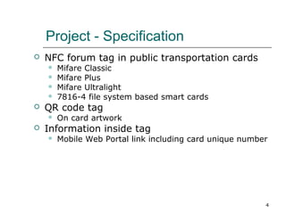 Project - Specification


NFC forum tag in public transportation cards







QR code tag




Mifare Classic
Mifare Plus
Mifare Ultralight
7816-4 file system based smart cards
On card artwork

Information inside tag


Mobile Web Portal link including card unique number

4

 