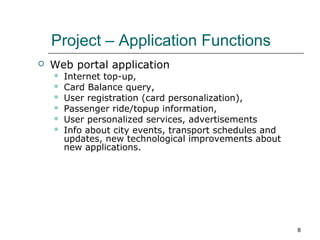 Project – Application Functions


Web portal application







Internet top-up,
Card Balance query,
User registration (card personalization),
Passenger ride/topup information,
User personalized services, advertisements
Info about city events, transport schedules and
updates, new technological improvements about
new applications.

8

 