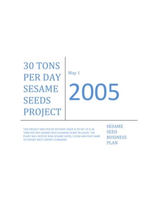 30 TONS 
                                May 1 
PER DAY 
SESAME 
SEEDS                           2005 
PROJECT 
THIS PROJECT WRITTEN BY SOTONYE ANGA IS TO SET UP A 30 
                                                            SESAME 
TONS PER DAY SESAME SEED CLEANING PLANT IN LAGOS. THE       SEED 
PLANT WILL RECEIVE RAW SESAME SEEDS, CLEAN AND PACK SAME 
TO EXPORT MEET EXPORT STANDARD. 
                                                            BUSINESS 
                                                            PLAN 
 