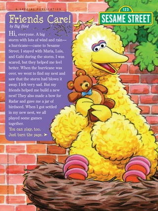 A SPECIAL PUBLICATION



                                                      Friends Care!
                                                      by Big Bird

                                                      Hi, everyone. A big
                                                      storm with lots of wind and rain—
                                                      a hurricane— came to Sesame
                                                      Street. I stayed with Maria, Luis,
                                                      and Gabi during the storm. I was
                                                      scared, but they helped me feel
                                                      better. When the hurricane was
                                                      over, we went to find my nest and
                                                      saw that the storm had blown it
                                                      away. I felt very sad. But my
                                                      friends helped me build a new
                                                      nest! They also made a bow for
                                                      Radar and gave me a jar of
                                                      birdseed. When I got settled
                                                      in my new nest, we all
                                                      played some games
                                                      together.
                                                      You can play, too.
                                                      Just turn the page. ®
ILLUSTRATION BY TOM BRANNON. © 2005 SESAME WORKSHOP
 