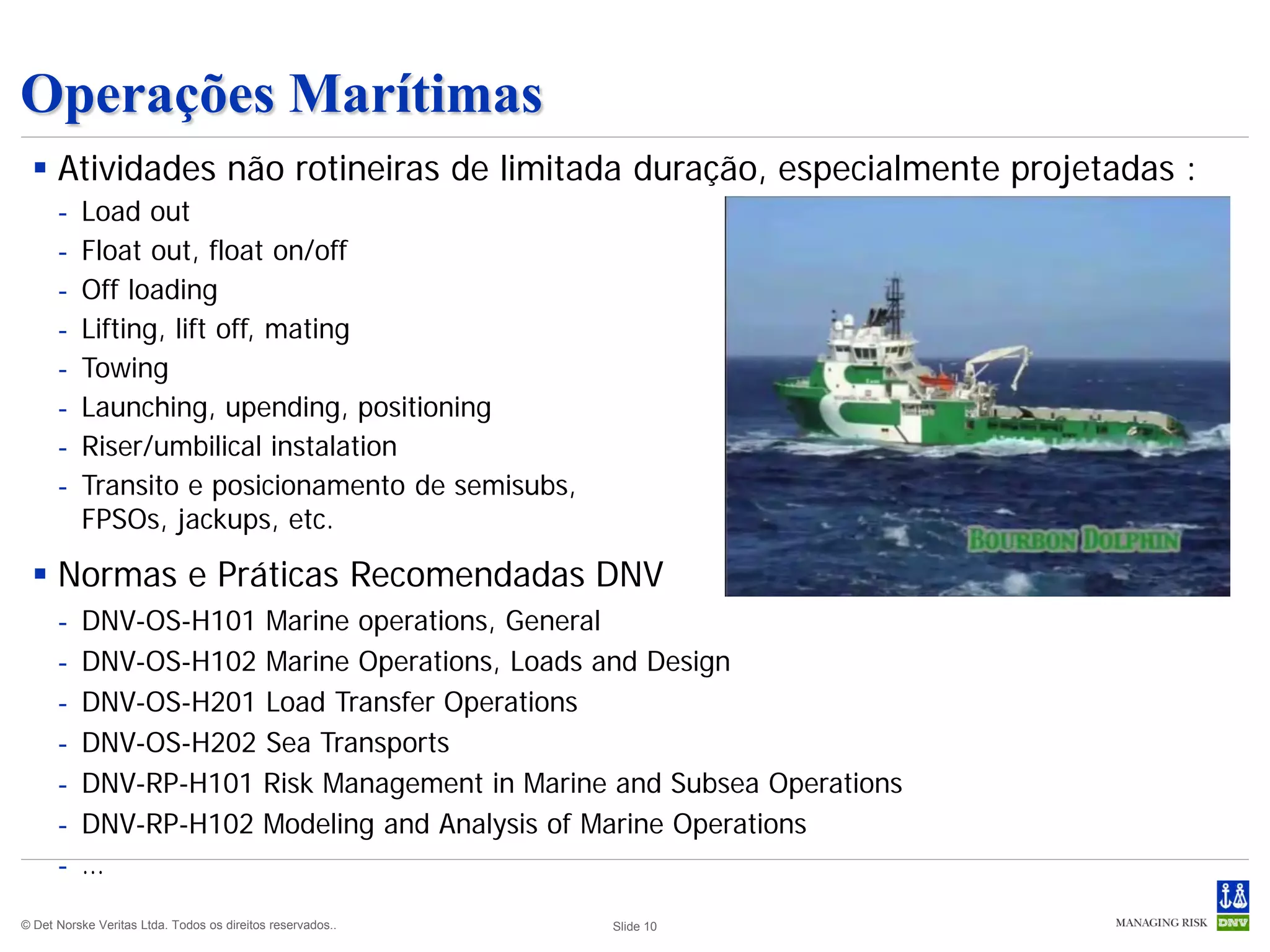 Operações Marítimas
  Atividades não rotineiras de limitada duração, especialmente projetadas :
      -   Load out
      -   Float out, float on/off
      -   Off loading
      -   Lifting, lift off, mating
      -   Towing
      -   Launching, upending, positioning
      -   Riser/umbilical instalation
      -   Transito e posicionamento de semisubs,
          FPSOs, jackups, etc.

  Normas e Práticas Recomendadas DNV
      -   DNV-OS-H101 Marine operations, General
      -   DNV-OS-H102 Marine Operations, Loads and Design
      -   DNV-OS-H201 Load Transfer Operations
      -   DNV-OS-H202 Sea Transports
      -   DNV-RP-H101 Risk Management in Marine and Subsea Operations
      -   DNV-RP-H102 Modeling and Analysis of Marine Operations
      -   …
© Det Norske Veritas Ltda. Todos os direitos reservados..   Slide 10
 