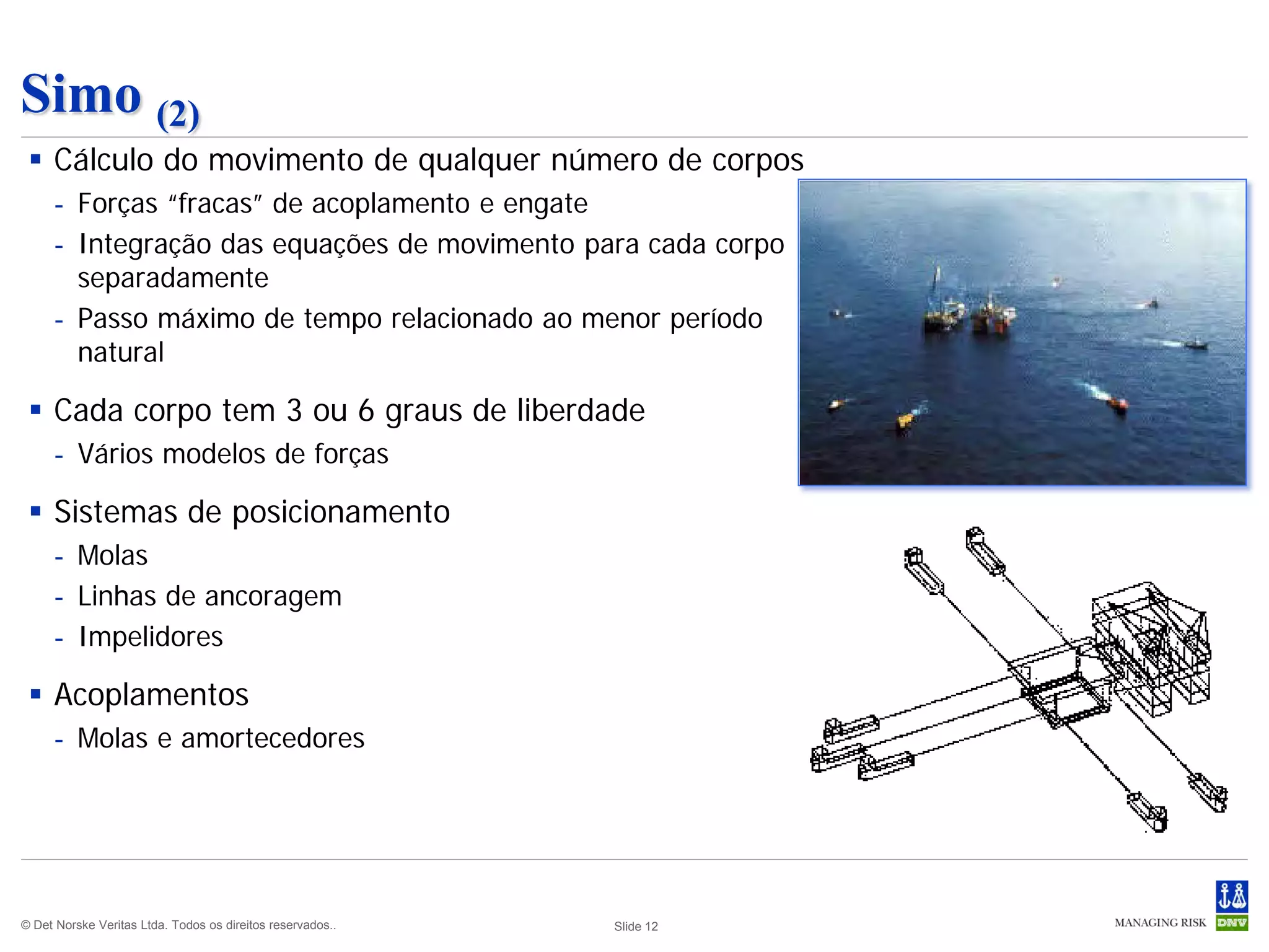 Simo (2)
  Cálculo do movimento de qualquer número de corpos
     - Forças “fracas” de acoplamento e engate
     - Integração das equações de movimento para cada corpo
       separadamente
     - Passo máximo de tempo relacionado ao menor período
       natural

  Cada corpo tem 3 ou 6 graus de liberdade
     - Vários modelos de forças

  Sistemas de posicionamento
     - Molas
     - Linhas de ancoragem
     - Impelidores

  Acoplamentos
     - Molas e amortecedores




© Det Norske Veritas Ltda. Todos os direitos reservados..   Slide 12
 