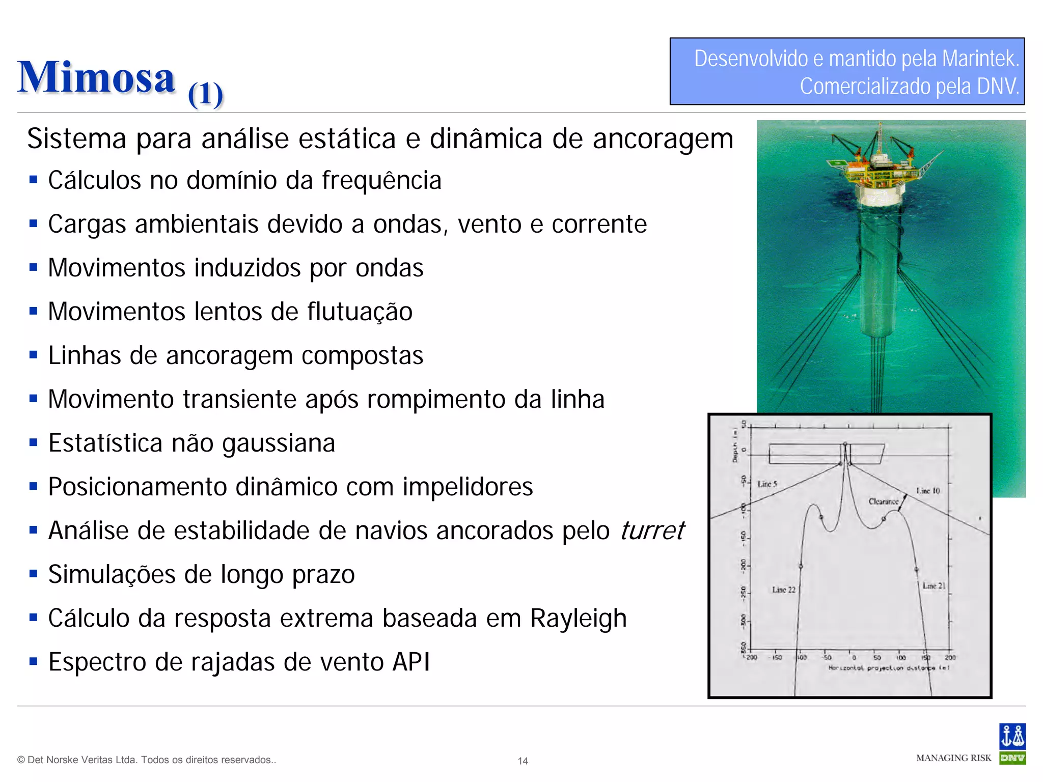 Desenvolvido e mantido pela Marintek.
Mimosa (1)                                                                  Comercializado pela DNV.

  Sistema para análise estática e dinâmica de ancoragem
   Cálculos no domínio da frequência
   Cargas ambientais devido a ondas, vento e corrente
   Movimentos induzidos por ondas
   Movimentos lentos de flutuação
   Linhas de ancoragem compostas
   Movimento transiente após rompimento da linha
   Estatística não gaussiana
   Posicionamento dinâmico com impelidores
   Análise de estabilidade de navios ancorados pelo turret
   Simulações de longo prazo
   Cálculo da resposta extrema baseada em Rayleigh
   Espectro de rajadas de vento API


© Det Norske Veritas Ltda. Todos os direitos reservados..   14
 