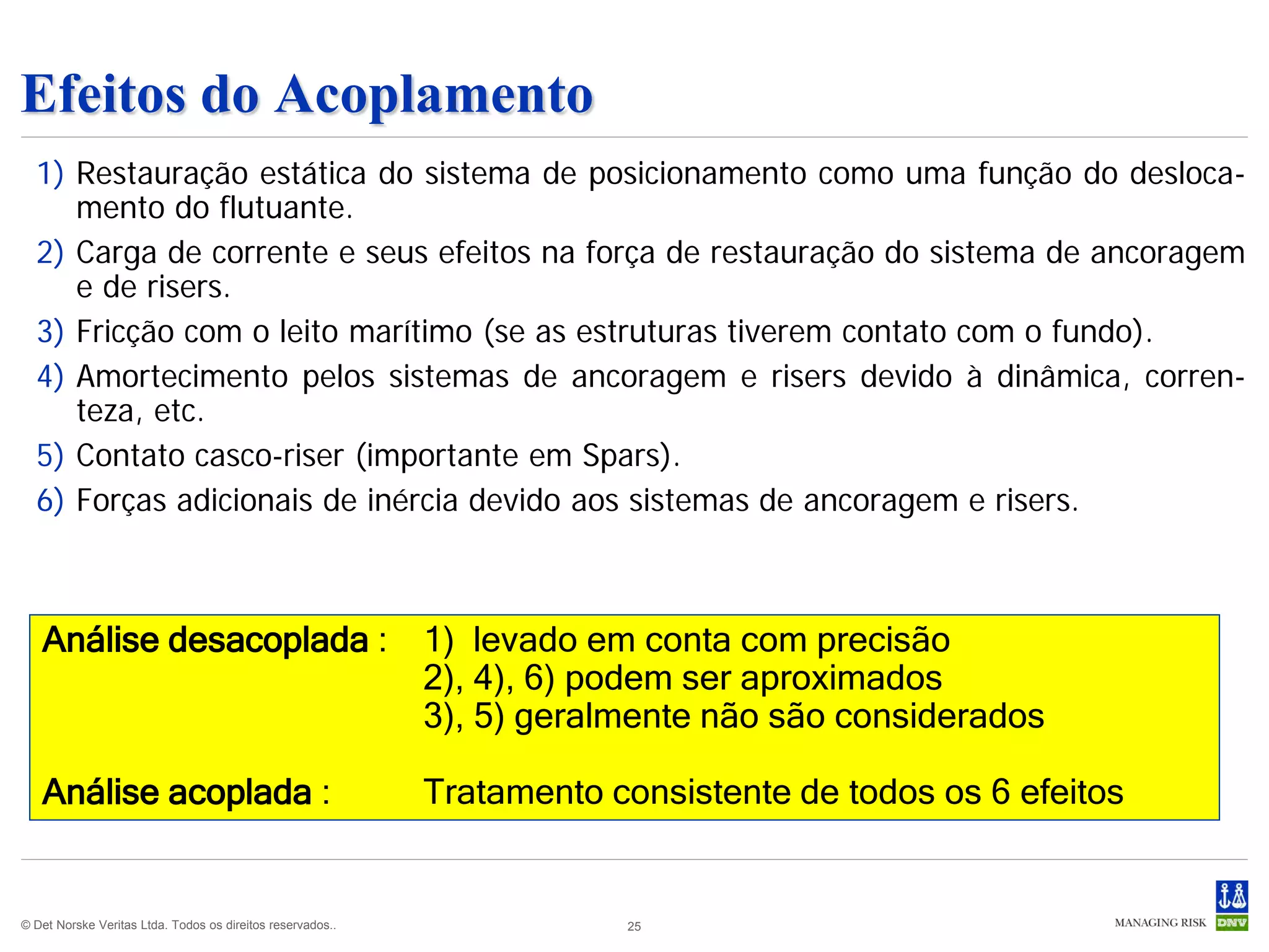 Efeitos do Acoplamento
  1) Restauração estática do sistema de posicionamento como uma função do desloca-
     mento do flutuante.
  2) Carga de corrente e seus efeitos na força de restauração do sistema de ancoragem
     e de risers.
  3) Fricção com o leito marítimo (se as estruturas tiverem contato com o fundo).
  4) Amortecimento pelos sistemas de ancoragem e risers devido à dinâmica, corren-
     teza, etc.
  5) Contato casco-riser (importante em Spars).
  6) Forças adicionais de inércia devido aos sistemas de ancoragem e risers.



   Análise desacoplada :                                    1) levado em conta com precisão
                                                            2), 4), 6) podem ser aproximados
                                                            3), 5) geralmente não são considerados

   Análise acoplada :                                       Tratamento consistente de todos os 6 efeitos


© Det Norske Veritas Ltda. Todos os direitos reservados..               25
 