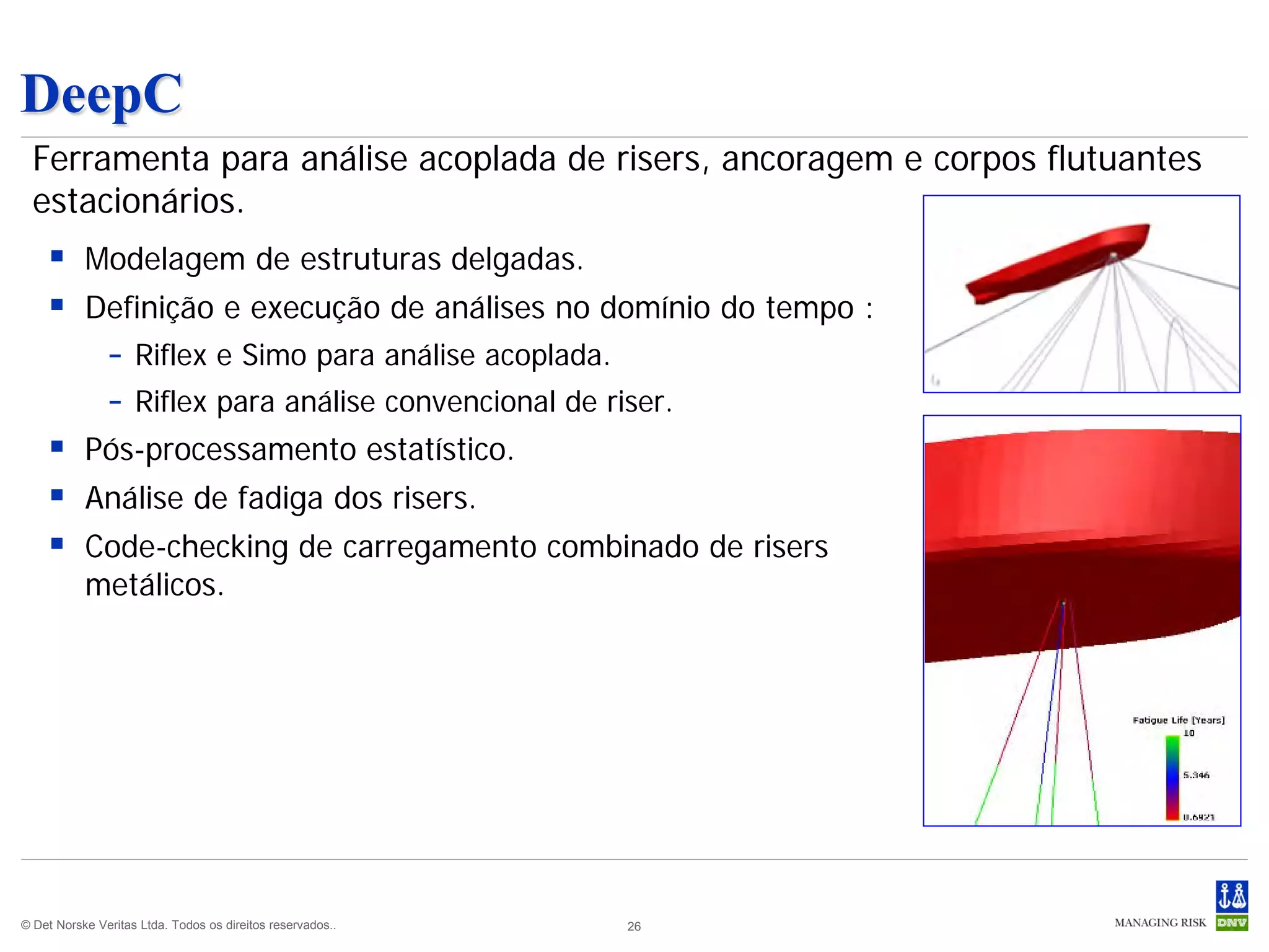 DeepC
  Ferramenta para análise acoplada de risers, ancoragem e corpos flutuantes
  estacionários.
     Modelagem de estruturas delgadas.
     Definição e execução de análises no domínio do tempo :
                – Riflex e Simo para análise acoplada.
                – Riflex para análise convencional de riser.
     Pós-processamento estatístico.
     Análise de fadiga dos risers.
     Code-checking de carregamento combinado de risers
           metálicos.




© Det Norske Veritas Ltda. Todos os direitos reservados..   26
 