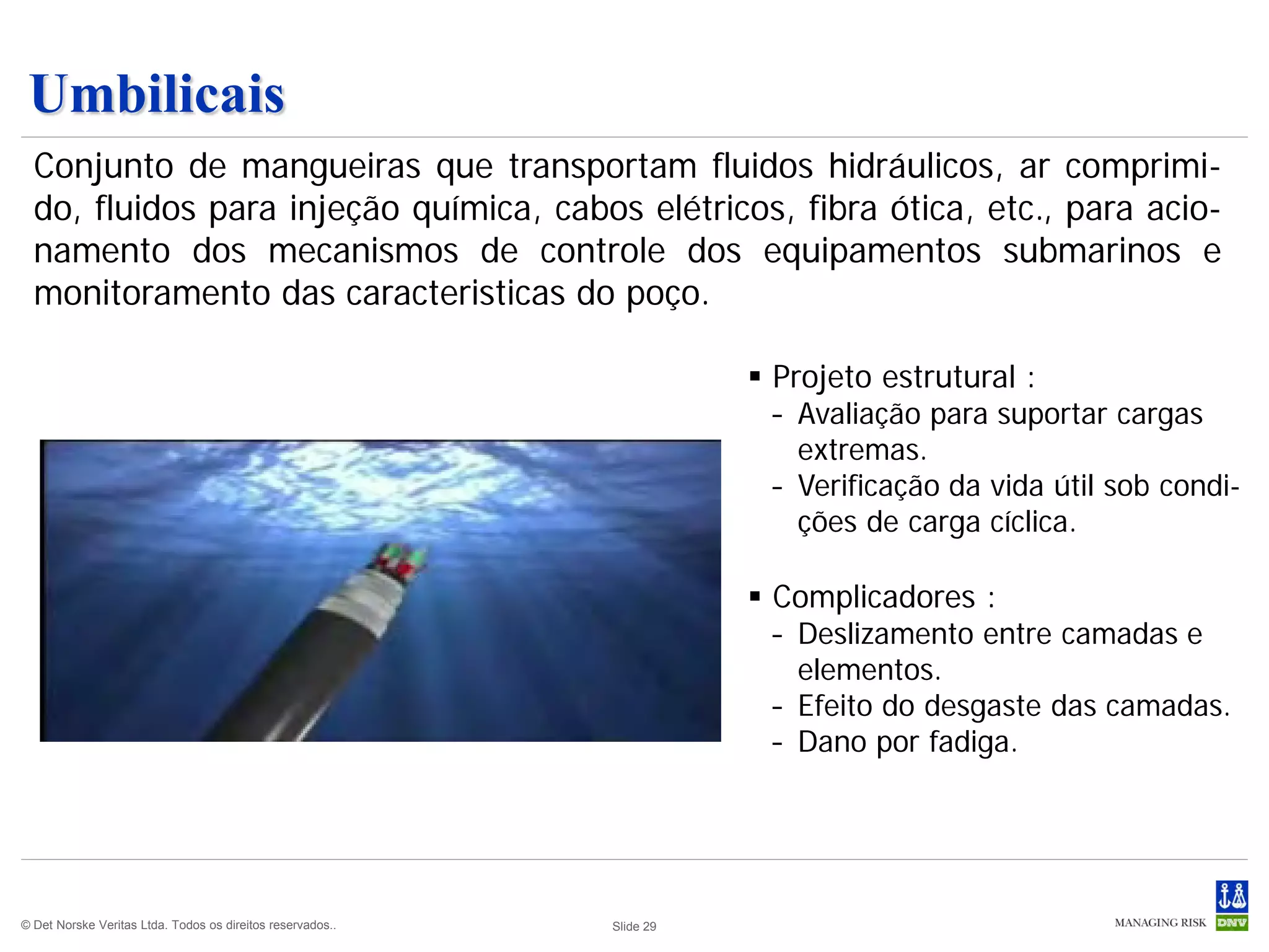 Umbilicais
  Conjunto de mangueiras que transportam fluidos hidráulicos, ar comprimi-
  do, fluidos para injeção química, cabos elétricos, fibra ótica, etc., para acio-
  namento dos mecanismos de controle dos equipamentos submarinos e
  monitoramento das caracteristicas do poço.

                                                                        Projeto estrutural :
                                                                        – Avaliação para suportar cargas
                                                                          extremas.
                                                                        – Verificação da vida útil sob condi-
                                                                          ções de carga cíclica.

                                                                        Complicadores :
                                                                        – Deslizamento entre camadas e
                                                                          elementos.
                                                                        – Efeito do desgaste das camadas.
                                                                        – Dano por fadiga.




© Det Norske Veritas Ltda. Todos os direitos reservados..   Slide 29
 