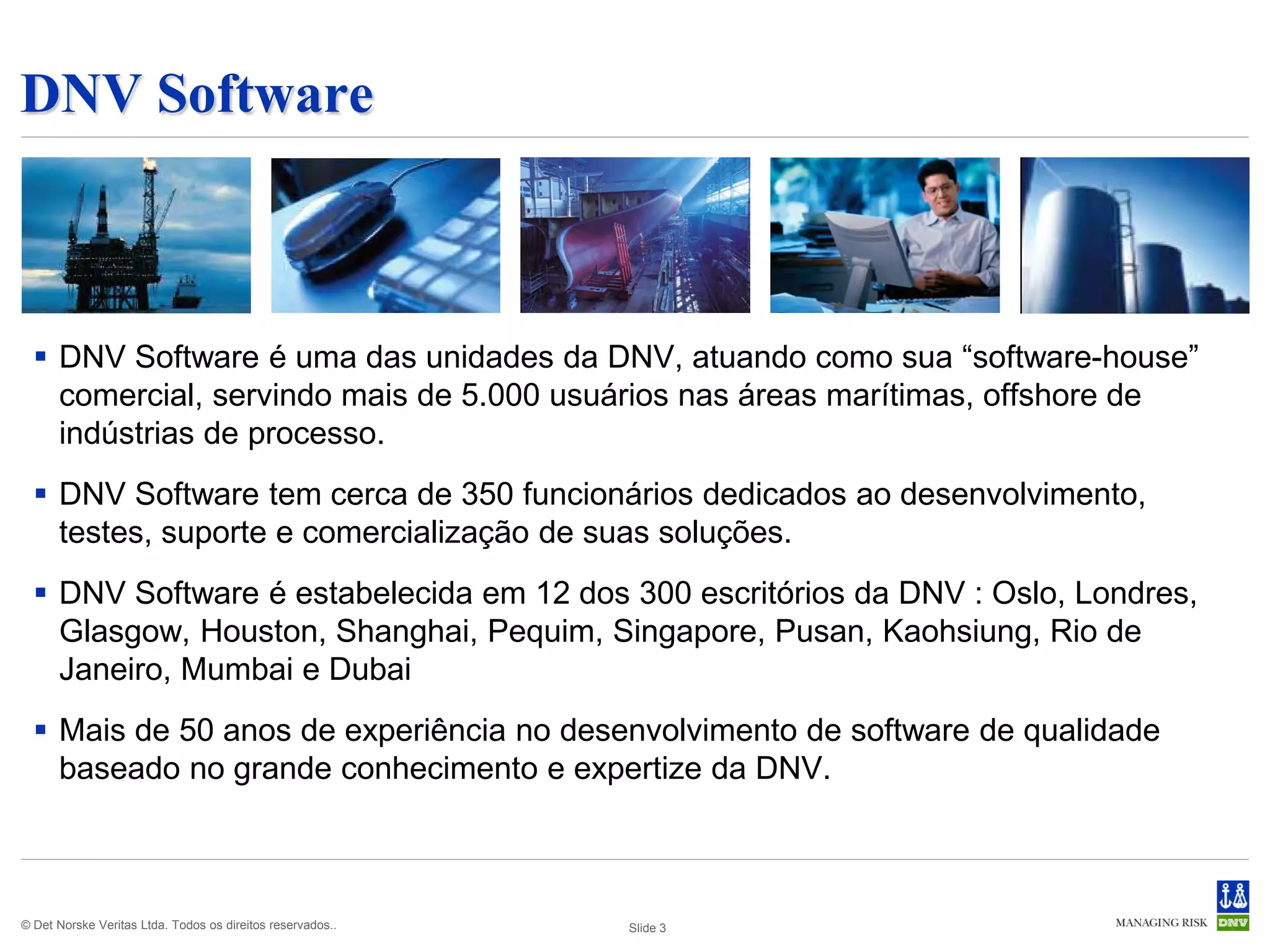 DNV Software



   DNV Software é uma das unidades da DNV, atuando como sua “software-house”
    comercial, servindo mais de 5.000 usuários nas áreas marítimas, offshore de
    indústrias de processo.
   DNV Software tem cerca de 350 funcionários dedicados ao desenvolvimento,
    testes, suporte e comercialização de suas soluções.
   DNV Software é estabelecida em 12 dos 300 escritórios da DNV : Oslo, Londres,
    Glasgow, Houston, Shanghai, Pequim, Singapore, Pusan, Kaohsiung, Rio de
    Janeiro, Mumbai e Dubai
   Mais de 50 anos de experiência no desenvolvimento de software de qualidade
    baseado no grande conhecimento e expertize da DNV.



© Det Norske Veritas Ltda. Todos os direitos reservados..   Slide 3
 
